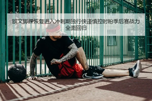 欧文脚踝恢复进入冲刺期独行侠谨慎控时盼季后赛战力全面回归